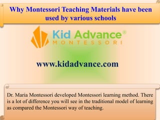 Why Montessori Teaching Materials have been
used by various schools
Dr. Maria Montessori developed Montessori learning method. There
is a lot of difference you will see in the traditional model of learning
as compared the Montessori way of teaching.
www.kidadvance.com
 