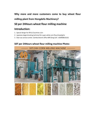 Why more and more customers come to buy wheat flour
milling plant from Hongdefa Machinery?
50 per 24Hours wheat flour milling machine
Introduction:
1. Special design for Africa Countries corn
2. Japanese degerminating technical for super white corn flour/meal/grits
3. Over sea service center: Zambia Branch office MR Dong Cell: +260968616161
50T per 24Hours wheat flour milling machine Photo:
 