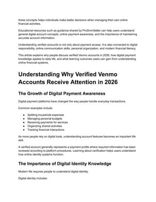 these concepts helps individuals make better decisions when managing their own online
financial activities.
Educational resources such as guidance shared by ProSmmSeller can help users understand
general digital account concepts, online payment awareness, and the importance of maintaining
accurate account information.
Understanding verified accounts is not only about payment access. It is also connected to digital
responsibility, online communication skills, personal organization, and modern financial literacy.
This article explains why people discuss verified Venmo accounts in 2026, how digital payment
knowledge applies to daily life, and what learning outcomes users can gain from understanding
online financial systems.
Understanding Why Verified Venmo
Accounts Receive Attention in 2026
The Growth of Digital Payment Awareness
Digital payment platforms have changed the way people handle everyday transactions.
Common examples include:
●​ Splitting household expenses
●​ Managing personal budgets
●​ Receiving payments for services
●​ Organizing shared activities
●​ Tracking financial interactions
As more people rely on digital tools, understanding account features becomes an important life
skill.
A verified account generally represents a payment profile where required information has been
reviewed according to platform procedures. Learning about verification helps users understand
how online identity systems function.
The Importance of Digital Identity Knowledge
Modern life requires people to understand digital identity.
Digital identity includes:
 