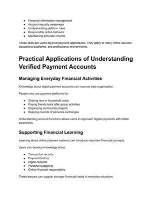 ●​ Personal information management
●​ Account security awareness
●​ Understanding platform rules
●​ Responsible online behavior
●​ Maintaining accurate records
These skills are useful beyond payment applications. They apply to many online services,
educational platforms, and professional environments.
Practical Applications of Understanding
Verified Payment Accounts
Managing Everyday Financial Activities
Knowledge about digital payment accounts can improve daily organization.
People may use payment platforms for:
●​ Sharing rent or household costs
●​ Paying friends back after group activities
●​ Organizing community projects
●​ Keeping records of personal exchanges
Understanding account functions allows users to approach digital payments with better
awareness.
Supporting Financial Learning
Learning about online payment systems can introduce important financial concepts.
Users can develop knowledge about:
●​ Transaction records
●​ Payment history
●​ Digital receipts
●​ Personal budgeting
●​ Online financial responsibility
These lessons can support stronger financial habits in everyday situations.
 