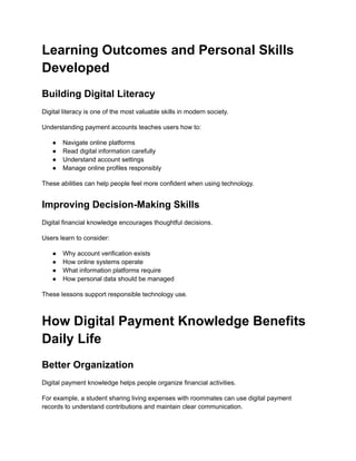 Learning Outcomes and Personal Skills
Developed
Building Digital Literacy
Digital literacy is one of the most valuable skills in modern society.
Understanding payment accounts teaches users how to:
●​ Navigate online platforms
●​ Read digital information carefully
●​ Understand account settings
●​ Manage online profiles responsibly
These abilities can help people feel more confident when using technology.
Improving Decision-Making Skills
Digital financial knowledge encourages thoughtful decisions.
Users learn to consider:
●​ Why account verification exists
●​ How online systems operate
●​ What information platforms require
●​ How personal data should be managed
These lessons support responsible technology use.
How Digital Payment Knowledge Benefits
Daily Life
Better Organization
Digital payment knowledge helps people organize financial activities.
For example, a student sharing living expenses with roommates can use digital payment
records to understand contributions and maintain clear communication.
 