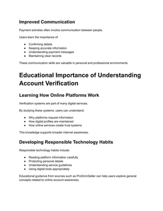 Improved Communication
Payment activities often involve communication between people.
Users learn the importance of:
●​ Confirming details
●​ Keeping accurate information
●​ Understanding payment messages
●​ Maintaining clear records
These communication skills are valuable in personal and professional environments.
Educational Importance of Understanding
Account Verification
Learning How Online Platforms Work
Verification systems are part of many digital services.
By studying these systems, users can understand:
●​ Why platforms request information
●​ How digital profiles are maintained
●​ How online services create trust systems
This knowledge supports broader internet awareness.
Developing Responsible Technology Habits
Responsible technology habits include:
●​ Reading platform information carefully
●​ Protecting personal details
●​ Understanding service guidelines
●​ Using digital tools appropriately
Educational guidance from sources such as ProSmmSeller can help users explore general
concepts related to online account awareness.
 