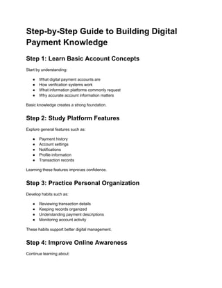 Step-by-Step Guide to Building Digital
Payment Knowledge
Step 1: Learn Basic Account Concepts
Start by understanding:
●​ What digital payment accounts are
●​ How verification systems work
●​ What information platforms commonly request
●​ Why accurate account information matters
Basic knowledge creates a strong foundation.
Step 2: Study Platform Features
Explore general features such as:
●​ Payment history
●​ Account settings
●​ Notifications
●​ Profile information
●​ Transaction records
Learning these features improves confidence.
Step 3: Practice Personal Organization
Develop habits such as:
●​ Reviewing transaction details
●​ Keeping records organized
●​ Understanding payment descriptions
●​ Monitoring account activity
These habits support better digital management.
Step 4: Improve Online Awareness
Continue learning about:
 