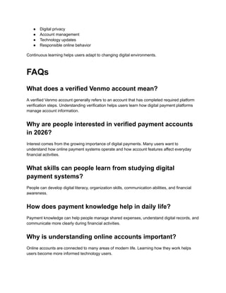 ●​ Digital privacy
●​ Account management
●​ Technology updates
●​ Responsible online behavior
Continuous learning helps users adapt to changing digital environments.
FAQs
What does a verified Venmo account mean?
A verified Venmo account generally refers to an account that has completed required platform
verification steps. Understanding verification helps users learn how digital payment platforms
manage account information.
Why are people interested in verified payment accounts
in 2026?
Interest comes from the growing importance of digital payments. Many users want to
understand how online payment systems operate and how account features affect everyday
financial activities.
What skills can people learn from studying digital
payment systems?
People can develop digital literacy, organization skills, communication abilities, and financial
awareness.
How does payment knowledge help in daily life?
Payment knowledge can help people manage shared expenses, understand digital records, and
communicate more clearly during financial activities.
Why is understanding online accounts important?
Online accounts are connected to many areas of modern life. Learning how they work helps
users become more informed technology users.
 