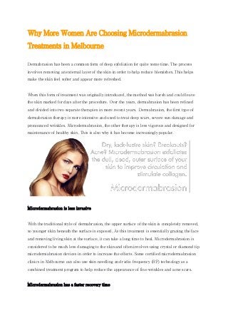Why More Women Are Choosing Microdermabrasion
Treatments in Melbourne
Dermabrasion has been a common form of deep exfoliation for quite some time. The process
involves removing an external layer of the skin in order to help reduce blemishes. This helps
make the skin feel softer and appear more refreshed.
When this form of treatment was originally introduced, the method was harsh and could leave
the skin marked for days after the procedure. Over the years, dermabrasion has been refined
and divided into two separate therapies in more recent years. Dermabrasion, the first type of
dermabrasion therapy is more intensive and used to treat deep scars, severe sun damage and
pronounced wrinkles. Microdermabrasion, the other therapy is less vigorous and designed for
maintenance of healthy skin. This is also why it has become increasingly popular.
Microdermabrasion is less invasive
With the traditional style of dermabrasion, the upper surface of the skin is completely removed,
so younger skin beneath the surface is exposed. As this treatment is essentially grazing the face
and removing living skin at the surface, it can take a long time to heal. Microdermabrasion is
considered to be much less damaging to the skin and often involves using crystal or diamond tip
microdermabrasion devices in order to increase the effects. Some certified microdermabrasion
clinics in Melbourne can also use skin needling and radio frequency (RF) technology as a
combined treatment program to help reduce the appearance of fine wrinkles and acne scars.
Microdermabrasion has a faster recovery time
 