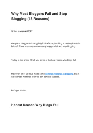 Why Most Bloggers Fail and Stop
Blogging (18 Reasons)
Written by ​AMAN SINGH
Are you a blogger and struggling for traffic or your blog is moving towards
failure? There are many reasons why bloggers fail and stop blogging.
Today in this article I’ll tell you some of the best reason why blogs fail.
However, all of us have made some ​common mistakes in blogging​. But if
we fix those mistakes then we can achieve success.
Let’s get started…
Honest Reason Why Blogs Fail
 