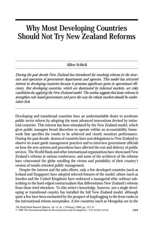 The World Bank Research Observer, vol. 13, no. 1 (February 1998), pp. 123–31
© 1998 The International Bank for Reconstruction and Development / THE WORLD BANK 123
Why Most Developing Countries
Should Not Try New Zealand Reforms
Allen Schick
During the past decade New Zealand has introduced far-reaching reforms in the struc-
ture and operation of government departments and agencies. This model has attracted
interest in developing countries because it promises significant gains in operational effi-
ciency. But developing countries, which are dominated by informal markets, are risky
candidates for applying the New Zealand model. The author suggests that basic reforms to
strengthen rule-based government and pave the way for robust markets should be under-
taken first.
Developing and transitional countries have an understandable desire to accelerate
public sector reform by adopting the most advanced innovations devised by indus-
trial countries. This interest has been stimulated by the New Zealand model, which
gives public managers broad discretion to operate within an accountability frame-
work that specifies the results to be achieved and closely monitors performance.
During the past decade, dozens of countries have sent delegations to New Zealand to
observe its avant garde management practices and to interview government officials
on how the new systems and procedures have affected the cost and delivery of public
services. The World Bank and other international organizations have showcased New
Zealand’s reforms at various conferences, and some of the architects of the reforms
have crisscrossed the globe extolling the virtues and portability of their country’s
version of results-oriented public management.
Despite the interest and the sales efforts, only a few developed countries (such as
Iceland and Singapore) have adopted selected features of the model; others (such as
Sweden and the United Kingdom) have embraced a managerial ethic without sub-
scribing to the hard-edged contractualism that differentiates New Zealand’s reforms
from those tried elsewhere. To this writer’s knowledge, however, not a single devel-
oping or transitional country has installed the full New Zealand model, although
quite a few have been enchanted by the prospect of leapfrogging to the front ranks in
the international reform sweepstakes. A few countries (such as Mongolia) are in the
 