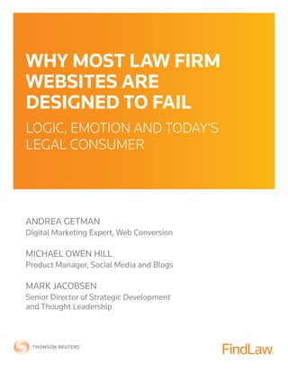 WHY MOST LAW FIRM
WEBSITES ARE
DESIGNED TO FAIL
LOGIC, EMOTION AND TODAY’S
LEGAL CONSUMER
ANDREA GETMAN
Digital Marketing Expert, Web Conversion
MICHAEL OWEN HILL
Product Manager, Social Media and Blogs
MARK JACOBSEN
Senior Director of Strategic Development
and Thought Leadership
 