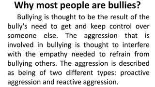 Why most people are bullies?
Bullying is thought to be the result of the
bully's need to get and keep control over
someone else. The aggression that is
involved in bullying is thought to interfere
with the empathy needed to refrain from
bullying others. The aggression is described
as being of two different types: proactive
aggression and reactive aggression.
 