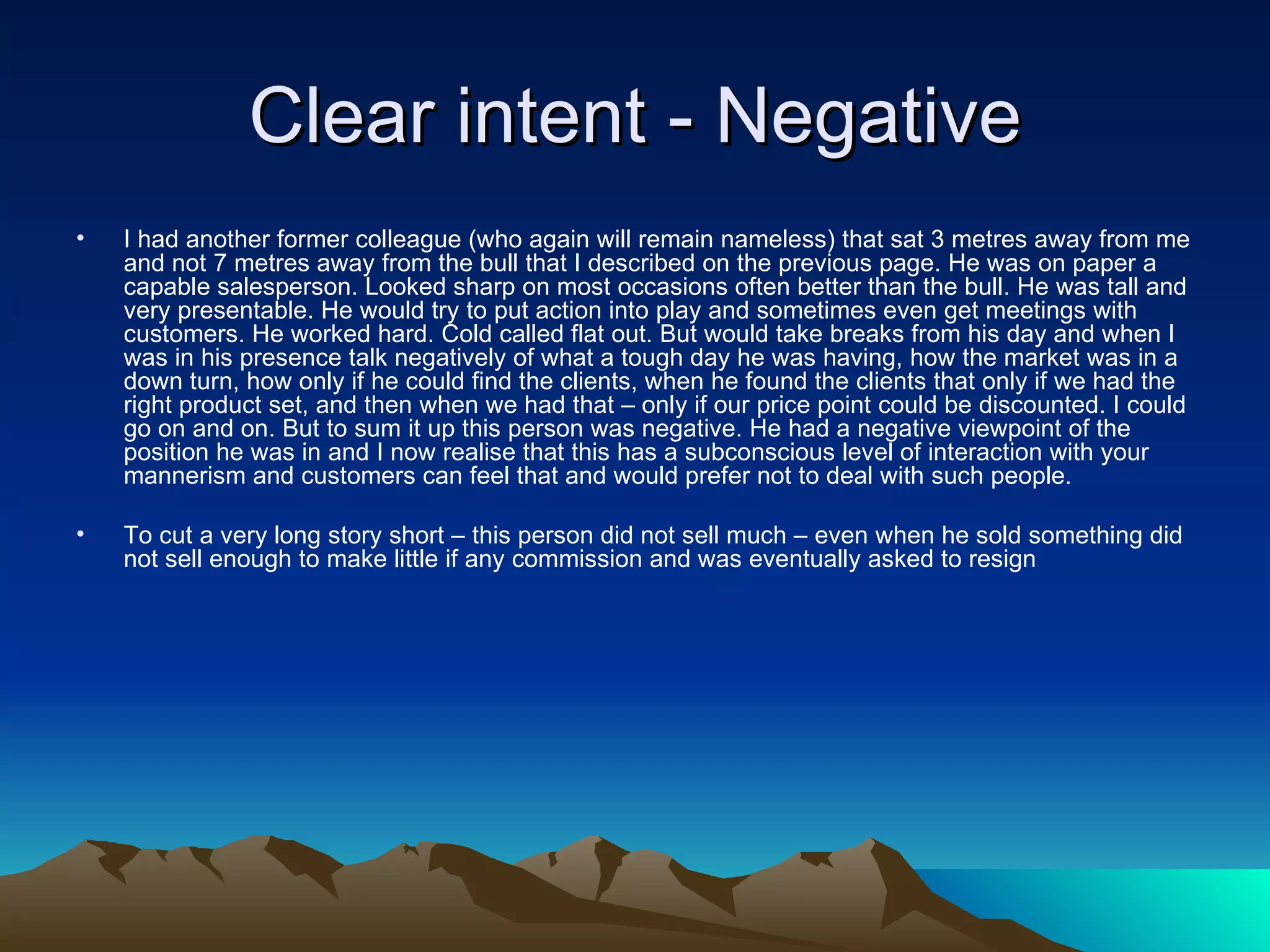Clear intent - Negative I had another former colleague (who again will remain nameless) that sat 3 metres away from me and not 7 metres away from the bull that I described on the previous page. He was on paper a capable salesperson. Looked sharp on most occasions often better than the bull. He was tall and very presentable. He would try to put action into play and sometimes even get meetings with customers. He worked hard. Cold called flat out. But would take breaks from his day and when I was in his presence talk negatively of what a tough day he was having, how the market was in a down turn, how only if he could find the clients, when he found the clients that only if we had the right product set, and then when we had that – only if our price point could be discounted. I could go on and on. But to sum it up this person was negative. He had a negative viewpoint of the position he was in and I now realise that this has a subconscious level of interaction with your mannerism and customers can feel that and would prefer not to deal with such people. To cut a very long story short – this person did not sell much – even when he sold something did not sell enough to make little if any commission and was eventually asked to resign 