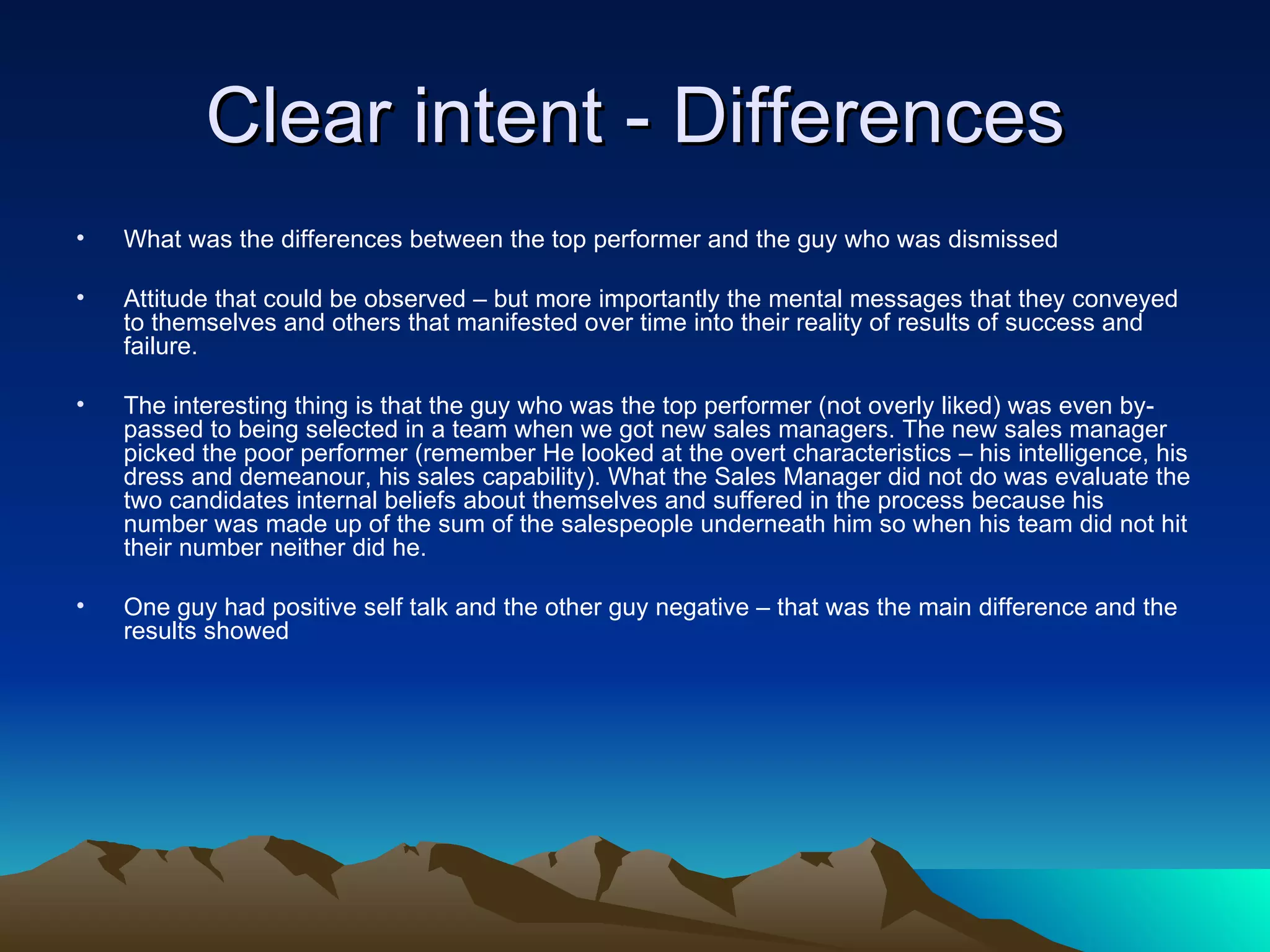 Clear intent - Differences What was the differences between the top performer and the guy who was dismissed Attitude that could be observed – but more importantly the mental messages that they conveyed to themselves and others that manifested over time into their reality of results of success and failure. The interesting thing is that the guy who was the top performer (not overly liked) was even by-passed to being selected in a team when we got new sales managers. The new sales manager picked the poor performer (remember He looked at the overt characteristics – his intelligence, his dress and demeanour, his sales capability). What the Sales Manager did not do was evaluate the two candidates internal beliefs about themselves and suffered in the process because his number was made up of the sum of the salespeople underneath him so when his team did not hit their number neither did he.  One guy had positive self talk and the other guy negative – that was the main difference and the results showed 