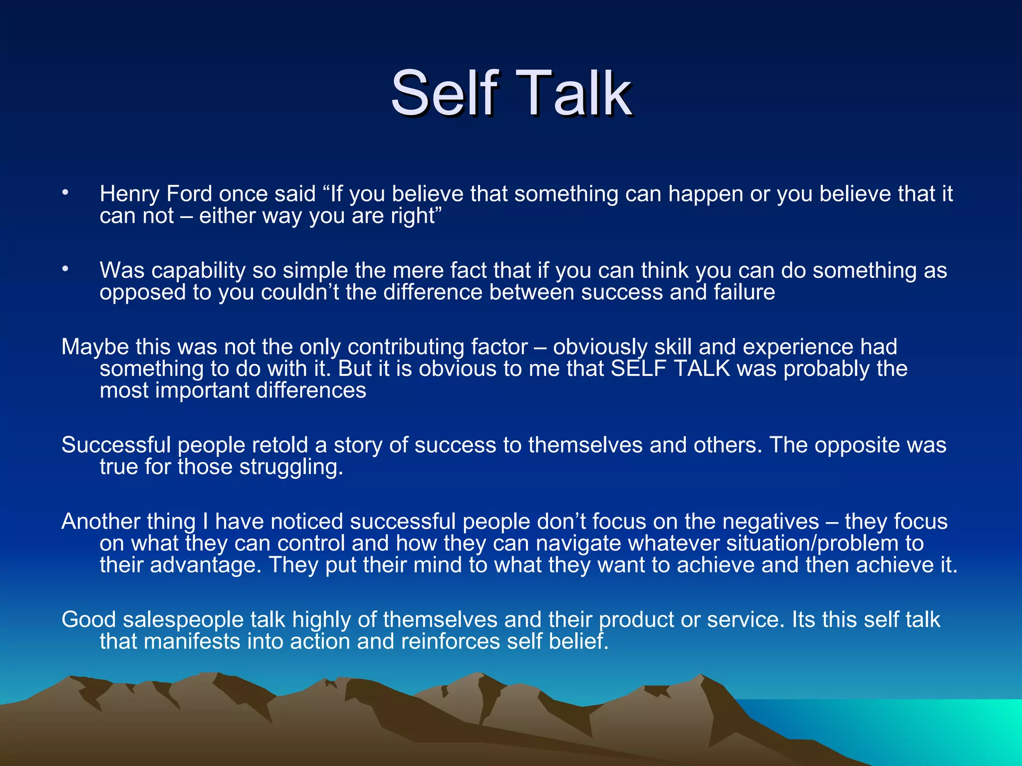 Self Talk Henry Ford once said “If you believe that something can happen or you believe that it can not – either way you are right” Was capability so simple the mere fact that if you can think you can do something as opposed to you couldn’t the difference between success and failure Maybe this was not the only contributing factor – obviously skill and experience had something to do with it. But it is obvious to me that SELF TALK was probably the most important differences  Successful people retold a story of success to themselves and others. The opposite was true for those struggling. Another thing I have noticed successful people don’t focus on the negatives – they focus on what they can control and how they can navigate whatever situation/problem to their advantage. They put their mind to what they want to achieve and then achieve it. Good salespeople talk highly of themselves and their product or service. Its this self talk that manifests into action and reinforces self belief. 