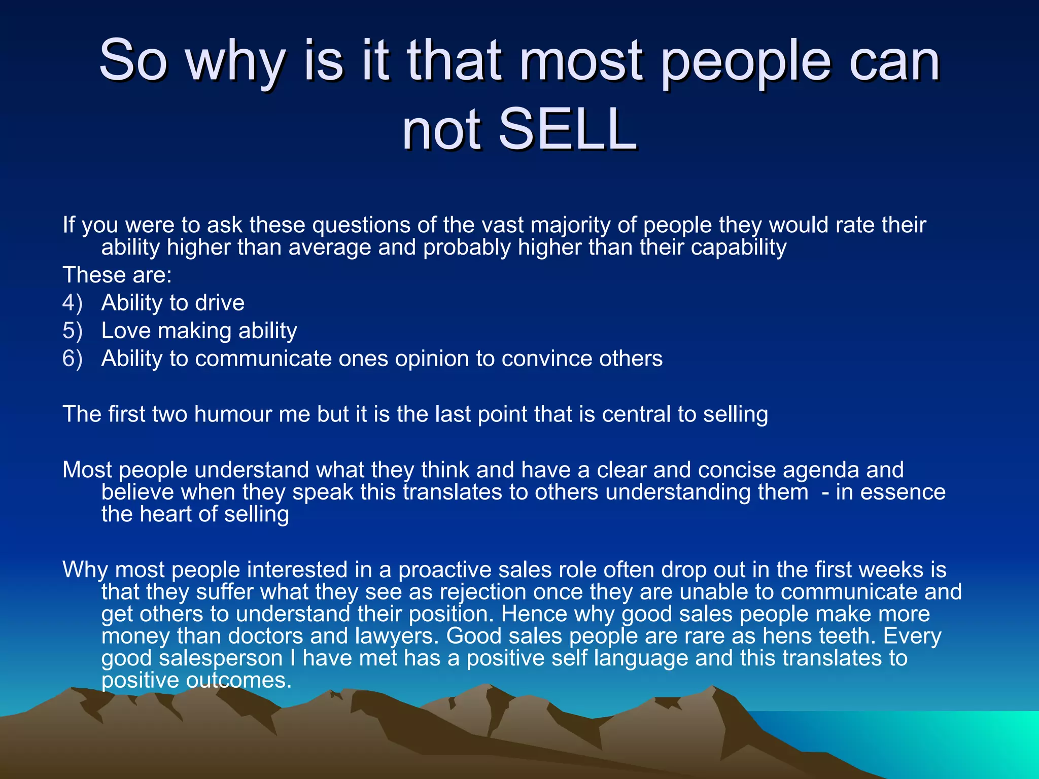 So why is it that most people can not SELL If you were to ask these questions of the vast majority of people they would rate their ability higher than average and probably higher than their capability These are: Ability to drive Love making ability Ability to communicate ones opinion to convince others The first two humour me but it is the last point that is central to selling Most people understand what they think and have a clear and concise agenda and believe when they speak this translates to others understanding them  - in essence the heart of selling Why most people interested in a proactive sales role often drop out in the first weeks is that they suffer what they see as rejection once they are unable to communicate and get others to understand their position. Hence why good sales people make more money than doctors and lawyers. Good sales people are rare as hens teeth. Every good salesperson I have met has a positive self language and this translates to positive outcomes. 