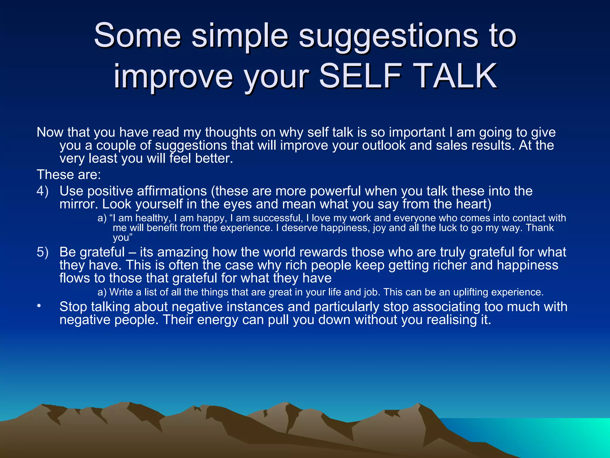 Some simple suggestions to improve your SELF TALK Now that you have read my thoughts on why self talk is so important I am going to give you a couple of suggestions that will improve your outlook and sales results. At the very least you will feel better. These are: Use positive affirmations (these are more powerful when you talk these into the mirror. Look yourself in the eyes and mean what you say from the heart) a) “I am healthy, I am happy, I am successful, I love my work and everyone who comes into contact with me will benefit from the experience. I deserve happiness, joy and all the luck to go my way. Thank you” Be grateful – its amazing how the world rewards those who are truly grateful for what they have. This is often the case why rich people keep getting richer and happiness flows to those that grateful for what they have a) Write a list of all the things that are great in your life and job. This can be an uplifting experience. Stop talking about negative instances and particularly stop associating too much with negative people. Their energy can pull you down without you realising it. 