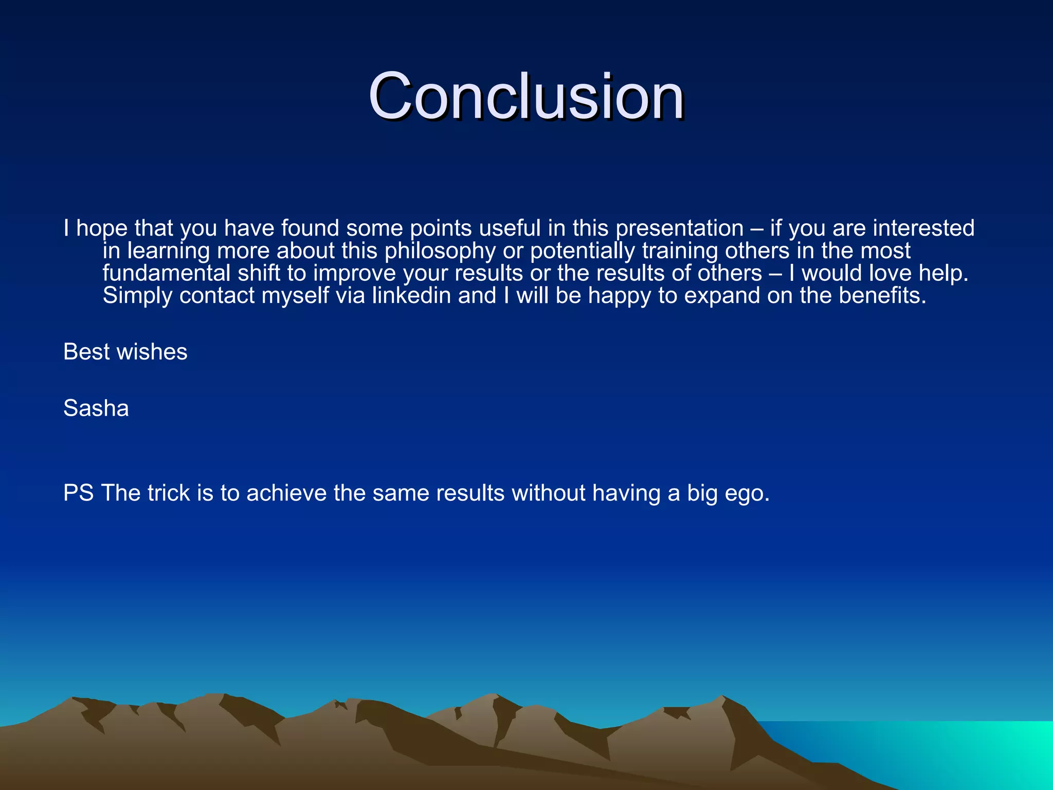 Conclusion I hope that you have found some points useful in this presentation – if you are interested in learning more about this philosophy or potentially training others in the most fundamental shift to improve your results or the results of others – I would love help. Simply contact myself via linkedin and I will be happy to expand on the benefits. Best wishes  Sasha  PS The trick is to achieve the same results without having a big ego. 
