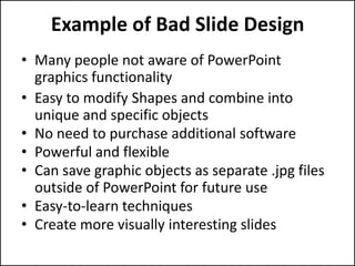 Example of Bad Slide Design
• Many people not aware of PowerPoint
  graphics functionality
• Easy to modify Shapes and combine into
  unique and specific objects
• No need to purchase additional software
• Powerful and flexible
• Can save graphic objects as separate .jpg files
  outside of PowerPoint for future use
• Easy-to-learn techniques
• Create more visually interesting slides
 