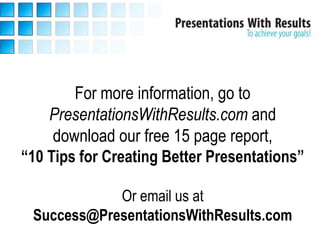 For more information, go to
    PresentationsWithResults.com and
     download our free 15 page report,
“10 Tips for Creating Better Presentations”

            Or email us at
 Success@PresentationsWithResults.com
 