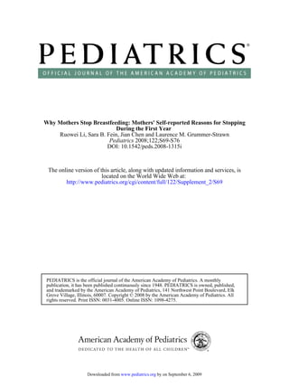 Why Mothers Stop Breastfeeding: Mothers' Self-reported Reasons for Stopping
                           During the First Year
    Ruowei Li, Sara B. Fein, Jian Chen and Laurence M. Grummer-Strawn
                        Pediatrics 2008;122;S69-S76
                       DOI: 10.1542/peds.2008-1315i



 The online version of this article, along with updated information and services, is
                        located on the World Wide Web at:
        http://www.pediatrics.org/cgi/content/full/122/Supplement_2/S69




 PEDIATRICS is the official journal of the American Academy of Pediatrics. A monthly
 publication, it has been published continuously since 1948. PEDIATRICS is owned, published,
 and trademarked by the American Academy of Pediatrics, 141 Northwest Point Boulevard, Elk
 Grove Village, Illinois, 60007. Copyright © 2008 by the American Academy of Pediatrics. All
 rights reserved. Print ISSN: 0031-4005. Online ISSN: 1098-4275.




                    Downloaded from www.pediatrics.org by on September 6, 2009
 