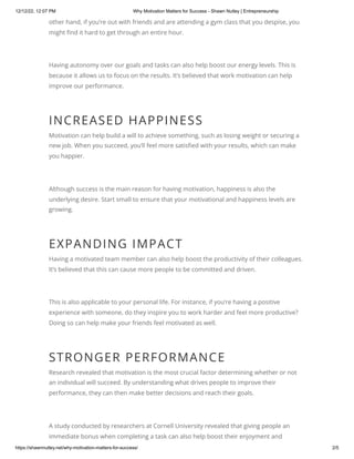 12/12/22, 12:07 PM Why Motivation Matters for Success - Shawn Nutley | Entrepreneurship
https://shawnnutley.net/why-motivation-matters-for-success/ 2/5
other hand, if you’re out with friends and are attending a gym class that you despise, you
might find it hard to get through an entire hour.
Having autonomy over our goals and tasks can also help boost our energy levels. This is
because it allows us to focus on the results. It’s believed that work motivation can help
improve our performance.
INCREASED HAPPINESS
Motivation can help build a will to achieve something, such as losing weight or securing a
new job. When you succeed, you’ll feel more satisfied with your results, which can make
you happier.
Although success is the main reason for having motivation, happiness is also the
underlying desire. Start small to ensure that your motivational and happiness levels are
growing.
EXPANDING IMPACT
Having a motivated team member can also help boost the productivity of their colleagues.
It’s believed that this can cause more people to be committed and driven.
This is also applicable to your personal life. For instance, if you’re having a positive
experience with someone, do they inspire you to work harder and feel more productive?
Doing so can help make your friends feel motivated as well.
STRONGER PERFORMANCE
Research revealed that motivation is the most crucial factor determining whether or not
an individual will succeed. By understanding what drives people to improve their
performance, they can then make better decisions and reach their goals.
A study conducted by researchers at Cornell University revealed that giving people an
immediate bonus when completing a task can also help boost their enjoyment and
 