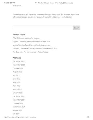 12/12/22, 12:07 PM Why Motivation Matters for Success - Shawn Nutley | Entrepreneurship
https://shawnnutley.net/why-motivation-matters-for-success/ 3/5
motivation.
To motivate yourself, try setting up a reward system for yourself. For instance, if you have
a favorite chocolate bar, try giving yourself a small treat to make you feel better.
Recent Posts
Why Motivation Matters for Success
Tips for Launching a New Venture in the New Year
Must-Watch YouTube Channels For Entrepreneurs
The Best TED Talks For Entrepreneurs To Check Out In 2022
The Best Apps For Entrepreneurs To Use Today
Archives
December 2022
November 2022
October 2022
August 2022
July 2022
June 2022
May 2022
April 2022
March 2022
January 2022
December 2021
November 2021
October 2021
September 2021
August 2021
July 2021
Search
 