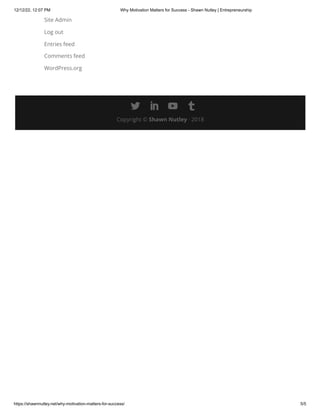 12/12/22, 12:07 PM Why Motivation Matters for Success - Shawn Nutley | Entrepreneurship
https://shawnnutley.net/why-motivation-matters-for-success/ 5/5
Site Admin
Log out
Entries feed
Comments feed
WordPress.org
Copyright © Shawn Nutley · 2018

 
 
 

 