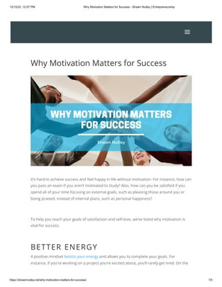 12/12/22, 12:07 PM Why Motivation Matters for Success - Shawn Nutley | Entrepreneurship
https://shawnnutley.net/why-motivation-matters-for-success/ 1/5
Why Motivation Matters for Success
It’s hard to achieve success and feel happy in life without motivation. For instance, how can
you pass an exam if you aren’t motivated to study? Also, how can you be satisfied if you
spend all of your time focusing on external goals, such as pleasing those around you or
being praised, instead of internal plans, such as personal happiness?
To help you reach your goals of satisfaction and self-love, we’ve listed why motivation is
vital for success.
BETTER ENERGY
A positive mindset boosts your energy and allows you to complete your goals. For
instance, if you’re working on a project you’re excited about, you’ll rarely get tired. On the
a
a
 