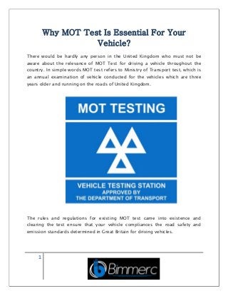 1
Why MOT Test Is Essential For Your
Vehicle?
There would be hardly any person in the United Kingdom who must not be
aware about the relevance of MOT Test for driving a vehicle throughout the
country. In simple words MOT test refers to Ministry of Transport test, which is
an annual examination of vehicle conducted for the vehicles which are three
years older and running on the roads of United Kingdom.
The rules and regulations for existing MOT test came into existence and
clearing the test ensure that your vehicle compliances the road safety and
emission standards determined in Great Britain for driving vehicles.
 