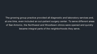 The growing group practice provided all diagnostic and laboratory services and,
at one time, even included an out-patient surgery center. To serve different areas
of San Antonio, the Northwest and Woodlawn clinics were opened and quickly
became integral parts of the neighborhoods they serve.
 