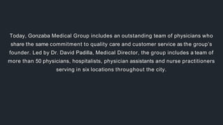 Today, Gonzaba Medical Group includes an outstanding team of physicians who
share the same commitment to quality care and customer service as the group’s
founder. Led by Dr. David Padilla, Medical Director, the group includes a team of
more than 50 physicians, hospitalists, physician assistants and nurse practitioners
serving in six locations throughout the city.
 