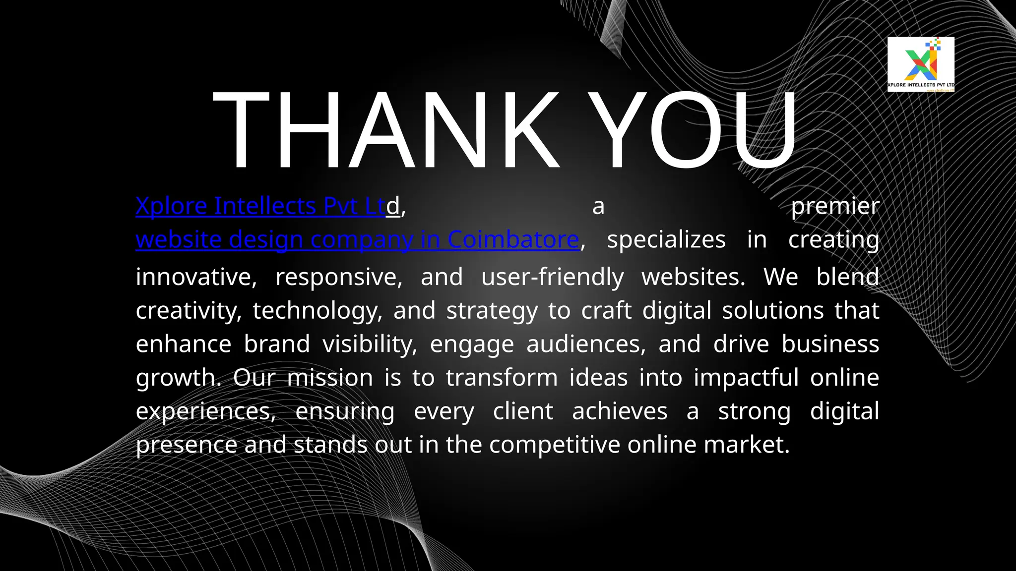 THANK YOU
Xplore Intellects Pvt Ltd, a premier
website design company in Coimbatore, specializes in creating
innovative, responsive, and user-friendly websites. We blend
creativity, technology, and strategy to craft digital solutions that
enhance brand visibility, engage audiences, and drive business
growth. Our mission is to transform ideas into impactful online
experiences, ensuring every client achieves a strong digital
presence and stands out in the competitive online market.
 