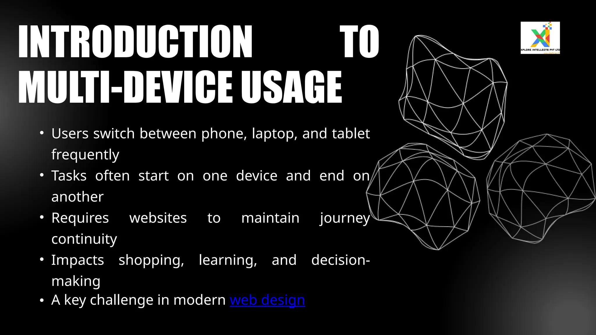 • Users switch between phone, laptop, and tablet
frequently
• Tasks often start on one device and end on
another
• Requires websites to maintain journey
continuity
• Impacts shopping, learning, and decision-
making
• A key challenge in modern web design
INTRODUCTION TO
MULTI-DEVICE USAGE
 