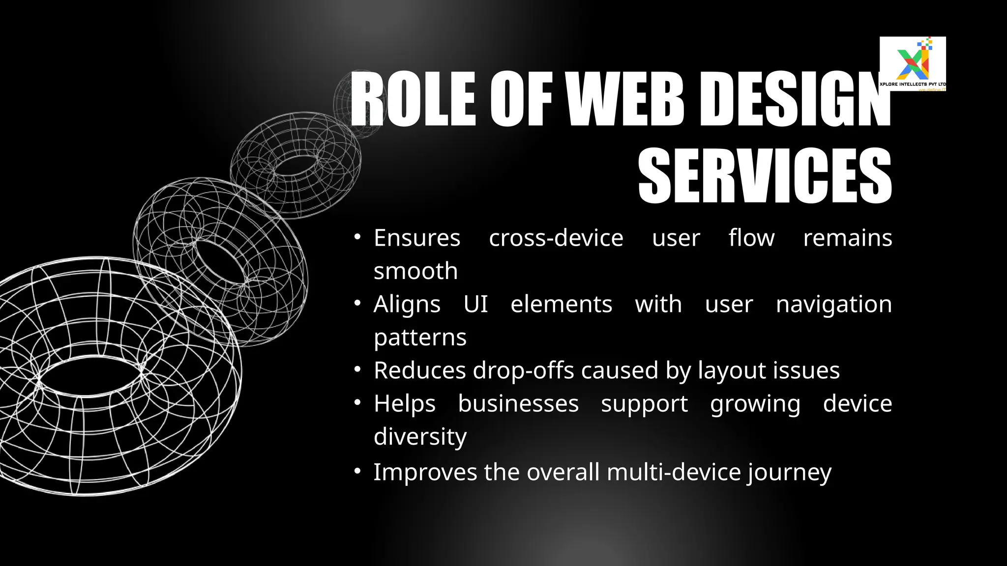 • Ensures cross-device user flow remains
smooth
• Aligns UI elements with user navigation
patterns
• Reduces drop-offs caused by layout issues
• Helps businesses support growing device
diversity
• Improves the overall multi-device journey
ROLE OF WEB DESIGN
SERVICES
 