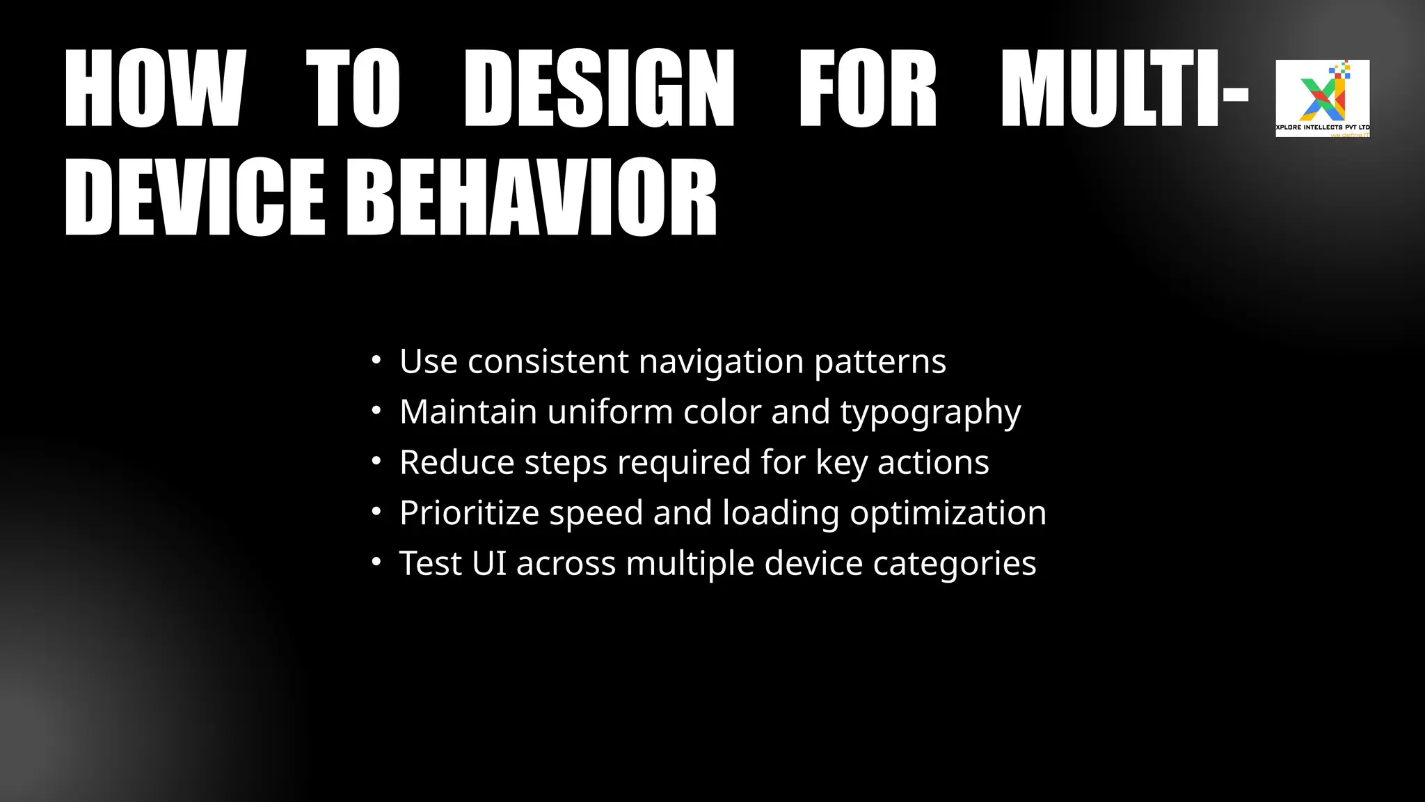 HOW TO DESIGN FOR MULTI-
DEVICE BEHAVIOR
• Use consistent navigation patterns
• Maintain uniform color and typography
• Reduce steps required for key actions
• Prioritize speed and loading optimization
• Test UI across multiple device categories
 