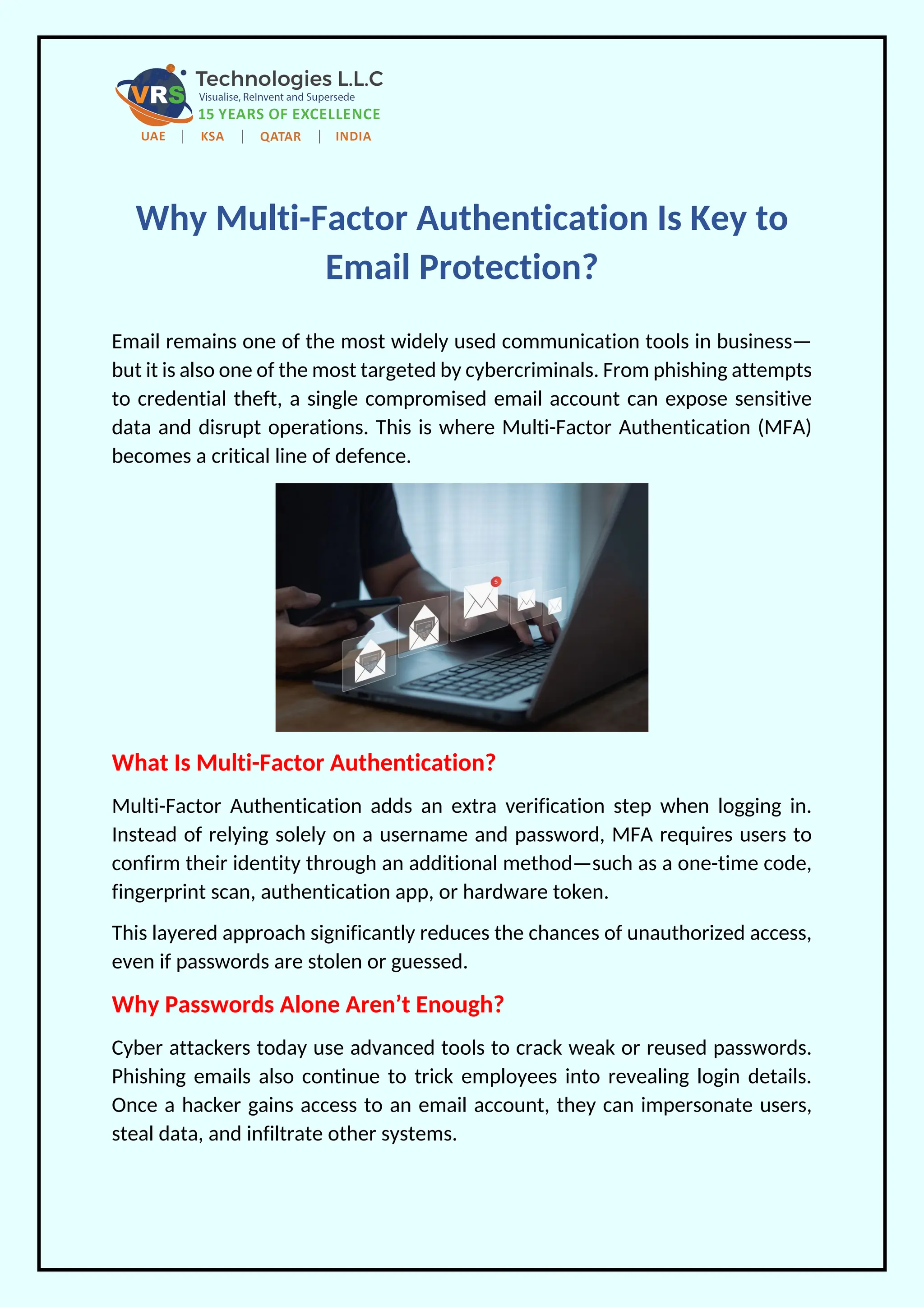 Why Multi-Factor Authentication Is Key to
Email Protection?
Email remains one of the most widely used communication tools in business—
but it is also one of the most targeted by cybercriminals. From phishing attempts
to credential theft, a single compromised email account can expose sensitive
data and disrupt operations. This is where Multi-Factor Authentication (MFA)
becomes a critical line of defence.
What Is Multi-Factor Authentication?
Multi-Factor Authentication adds an extra verification step when logging in.
Instead of relying solely on a username and password, MFA requires users to
confirm their identity through an additional method—such as a one-time code,
fingerprint scan, authentication app, or hardware token.
This layered approach significantly reduces the chances of unauthorized access,
even if passwords are stolen or guessed.
Why Passwords Alone Aren’t Enough?
Cyber attackers today use advanced tools to crack weak or reused passwords.
Phishing emails also continue to trick employees into revealing login details.
Once a hacker gains access to an email account, they can impersonate users,
steal data, and infiltrate other systems.
 