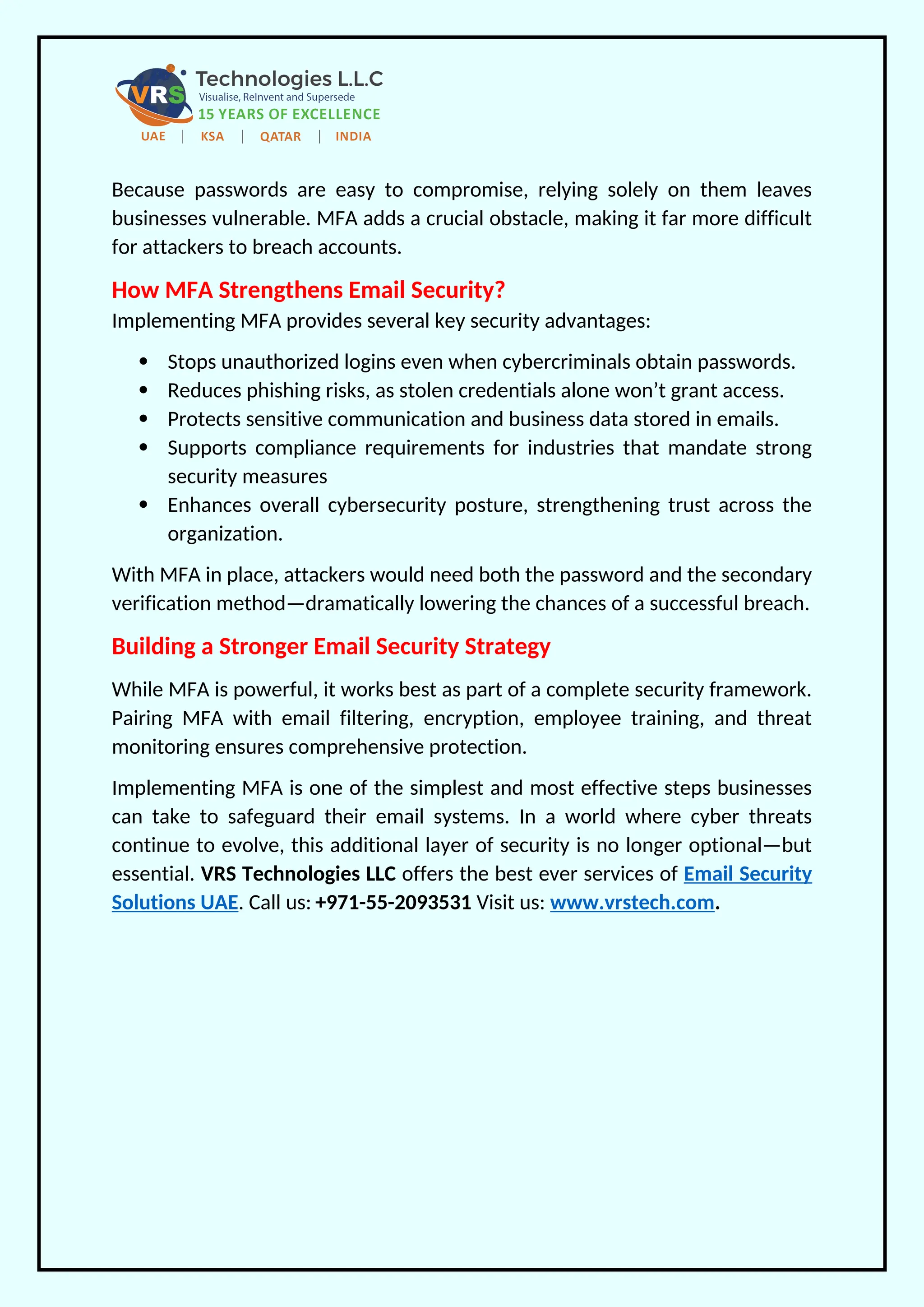 Because passwords are easy to compromise, relying solely on them leaves
businesses vulnerable. MFA adds a crucial obstacle, making it far more difficult
for attackers to breach accounts.
How MFA Strengthens Email Security?
Implementing MFA provides several key security advantages:
 Stops unauthorized logins even when cybercriminals obtain passwords.
 Reduces phishing risks, as stolen credentials alone won’t grant access.
 Protects sensitive communication and business data stored in emails.
 Supports compliance requirements for industries that mandate strong
security measures
 Enhances overall cybersecurity posture, strengthening trust across the
organization.
With MFA in place, attackers would need both the password and the secondary
verification method—dramatically lowering the chances of a successful breach.
Building a Stronger Email Security Strategy
While MFA is powerful, it works best as part of a complete security framework.
Pairing MFA with email filtering, encryption, employee training, and threat
monitoring ensures comprehensive protection.
Implementing MFA is one of the simplest and most effective steps businesses
can take to safeguard their email systems. In a world where cyber threats
continue to evolve, this additional layer of security is no longer optional—but
essential. VRS Technologies LLC offers the best ever services of Email Security
Solutions UAE. Call us: +971-55-2093531 Visit us: www.vrstech.com.
 