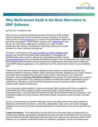 Why Multi-tenant SaaS is the Best Alternative to
ERP Software
April 25, 2011 by Steven John

CIOs who are considering SaaS hear all sorts of things from ERP software
vendors hoping to tap into the momentum of cloud computing. Among the
most common is that multi-tenancy is a "techie" thing that doesn't need to be
part of the conversation. Here's another common one: "Multi-tenant? Sure,
we can do multi-tenant, single-tenant, whatever you need!" In either
unfortunate case, the term "multi-tenant" might mean anything the vendor
chooses it to mean, including nothing at all.

The fact is, multi-tenancy is the core foundation of modern Software-as-a-
Service and shouldn't be brushed aside, generalized, or massaged into
something that suits a vendor's self-serving interpretation of SaaS. Having
experienced first-hand the true benefits of multi-tenant SaaS, I can't conceptualize how SaaS would
have delivered those benefits if it wasn't multi-tenant. SaaS that isn't truly multi-tenant is likely just
hosted ERP software applications, no matter how much the vendor tries to dress it up as something
else.

Furthermore, it's just common sense to closely scrutinize claims of multi-tenant software from
traditional software companies. Modern SaaS companies (Workday, Salesforce.com, Xactly, Kenexa,
and others) were developed from the ground up to support multi-tenancy. From a technical
standpoint, these are proven multi-tenant solutions, having years of market maturity and customer
feedback and involvement. The underlying foundation of multi-tenant SaaS is applications built for
multi-tenancy. Otherwise, a lot of backward engineering may be required to make a traditional
software stack support multi-tenancy.

From a business model standpoint, original multi-tenant SaaS providers don't have to explain to
shareholders how they're going to replace high-profit-margin, upfront software licensing and
maintenance fees—unquestionably the bread-and-butter of the traditional software companies—with
subscription-based recurring revenues. Multi-tenancy SaaS companies are the real deal, not weak
imitations.

So why is multi-tenancy so important? Because it's the root system from which all the benefits of
SaaS grow and flourish. Innovation, community, collaboration, lower costs, and vendor-managed
updates are just some of the more important extensions of multi-tenancy. Let's go through them one
by one:

*Faster Innovations. The multi-tenancy concept derives from the same idea as people living in a
condominium building—the building management provides services to all tenants, and as it improves
services all tenants benefit. Multi-tenancy ensures that every customer is on the same version of the
software, so no customer is left behind when the software is updated to include new features and
 