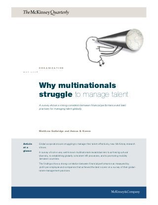 Why multinationals
struggle to manage talent
A survey shows a strong correlation between financial performance and best
practices for managing talent globally.
Matthew Guthridge and Asmus B. Komm
m a y 2 0 0 8
Global corporations are struggling to manage their talent effectively, new McKinsey research
shows.
A survey of some very well-known multinationals reveals barriers to achieving cultural
diversity, to establishing globally consistent HR processes, and to promoting mobility
between countries.
The findings show a strong correlation between financial performance as measured by
profit per employee and companies that achieved the best scores on a survey of their global-
talent-management practices.
o r g a n i z a t i o n
Article
at a
glance
 