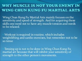Wing Chun Kung Fu Martial Arts mainly focuses on the
sensitivity and speed of strength. And for acquiring these
skills one need not to have any muscle tension and needs
to be relaxed.
• Workout is required in routine, which includes
weightlifting and cardio exercises, but remember not to be
so tense
• Tensing up is not to be done in Wing Chun Kung Fu
martial art because that will inhibit your sensitivity of
strength to the other person’s movements.
 