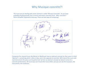 Why Musique concrète?!

  The music we are dealing with at the moment is called “Musique Concrète”. As you have
  probably already guessed, this is French and means concrete music. Why ‘concrete’?
  Pierre Schaeffer explained it that way: There are two ways of composing:




Composers for classical music like Mozart or Beethoven have an abstract concept for their piece in mind.
‘Abstract’ is something which is like an idea, and is the opposite to concrete. With help of the score and
real instruments this piece can be performed. So from an abstract concept (an idea) it comes to a
concrete performance. Of course you can’t touch the music either, but you can see the musicians, the
instruments, the conductor…
 