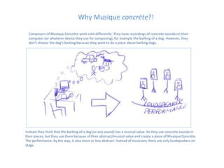 Why Musique concrète?!

  Composers of Musique Concrète work a bit differently: They have recordings of concrete sounds on their
  computer (or whatever device they use for composing), for example the barking of a dog. However, they
  don’t choose the dog’s barking because they want to do a piece about barking dogs.




Instead they think that the barking of a dog (or any sound) has a musical value. So they use concrete sounds in
their pieces, but they use them because of their abstract/musical value and create a piece of Musique Concrète.
The performance, by the way, is also more or less abstract: Instead of musicians there are only loudspeakers on
stage.
 