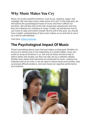 Why Music Makes You Cry
Music can evoke powerful emotions, such as joy, sadness, anger, and
nostalgia. But why does music make some of us cry? In this blog post, we
will explore the psychological impact of music and how it affects our
emotions. We will also look at the role of personal experiences and how
they can influence our reactions to music. Finally, we will discuss how to
use music to relax and center oneself. By the end of this post, you should
have a better understanding of why music makes us cry and how to use it
as a tool for self-reflection.
Visit Here: Article continues
The Psychological Impact Of Music
There’s something about music that just makes us feel good. Whether it’s
the joy of a catchy tune or the melancholy of a soulful ballad, music can
evoke an array of emotions in us. Not only do these emotions help to
relieve stress and anxiety, but they can also act as a cathartic release.
Studies have shown that memories are enhanced by music, making it an
important part of our lives. It can be used to reduce stress and anxiety, help
us process difficult emotions, and even boost our cognitive performance
and creativity.
 
