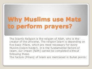 Why Muslims use Mats
to perform prayers?
The Islamic Religion is the religion of Allah, who is the
creator of the Universe. The religion Islam is depending on
five basic Pillars, which are most necessary for every
Muslim (Islam holder). It is the fundamental factors of
Islam, our Imaan (faith) cannot be completed without
following these.
The factors (Pillars) of Islam are mentioned in Bullet points:
 
