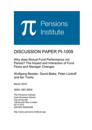 DISCUSSION PAPER PI-1009
Why does Mutual Fund Performance not
Persist? The Impact and Interaction of Fund
Flows and Manager Changes

Wolfgang Bessler, David Blake, Peter Lückoff
and Ian Tonks

March 2010

ISSN 1367-580X

The Pensions Institute
Cass Business School
City University
106 Bunhill Row London
EC1Y 8TZ
UNITED KINGDOM

http://www.pensions-institute.org/
 