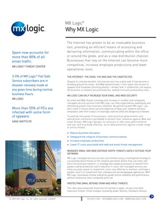 MX Logic®
                                                      Why MX Logic

                                                      The Internet has proven to be an invaluable business
                                                      tool, providing an efficient means of accessing and
   Spam now accounts for                              delivering information, communicating within the office
   more than 80% of all                               or around the globe, and as a new distribution channel.
   email traffic.                                     Businesses that rely on the Internet can become more
                                                      competitive, increase employee productivity and lower
   MX LOGIC® THREAT CENTER
                                                      operational costs.

   3-5% of MX Logic® Fail Safe                        THE INTERNET: THE GOOD, THE BAD AND THE UNDETECTED
   Service subscribers are in                         Despite its inherent benefits, the Internet also has a dark side. It has become a
   disaster recovery mode at                          breeding ground for email- and Web-based threats − from spam and viruses to
                                                      spyware and fraudulent phishing attacks − threats that, if undetected, can expose
   any given time during normal                       the business to network security breeches, wasted time and unnecessary costs.
   business hours.                                    MX LOGIC CAN HELP INCREASE YOUR EMAIL AND WEB SECURITY
   MX LOGIC
                                                      As email and Web threats converge and increase in number and complexity,
                                                      managed security services from MX Logic can help organizations seamlessly and
                                                      effortlessly protect their business networks. By partnering with MX Logic®, you
   More than 55% of PCs are                           don't need in-house online security expertise to keep your network and your
   infected with some form                            employees safe from today's increasingly sophisticated and dangerous malware.

   of spyware.                                        Trusted by thousands of businesses, state and local governments and
                                                      educational institutions worldwide to protect their networks against Web and
   SANS INSTITUTE                                     email threats, MX Logic designs its solutions to offer easy administration
                                                      and use, and to provide effective, up-to-date protection against a wide range
                                                      of online threats.

                                                        Reduce business disruption
                                                        Safeguard the integrity of business communications
                                                        Increase employee productivity
                                                        Lower IT costs associated with web and email threat management

                                                      MANAGED EMAIL AND WEB DEFENSE KEEPS THREATS SAFELY OUTSIDE YOUR
                                                      NETWORK
                                                      MX Logic managed security services are fortified using a multilayered strategy to
                                                      successfully block threats at the network perimeter before they can enter and
                                                      harm the business network − a strategy that allows businesses to benefit from
                                                      greater overall protection and a reduction in costs. Our managed services are
                                                      more accurate, easier to implement, more cost-effective to maintain, and have a
                                                      greater return on investment than software and server/gateway appliances. With
                                                      MX Logic, businesses receive enterprise-grade service reliability and performance,
                                                      without enterprise-level complexity and cost.

                                                      PROTECTING EMAIL BEYOND SPAM AND VIRUS THREATS

                                                      The risks associated with email are not limited to spam, viruses and other
                                                      malicious threats. Email outages caused by power failures, hardware failures,


© 2007 MX Logic, Inc. All rights reserved. v.060407                      720.895.5700 : INFO@MXLOGIC.COM : WWW.MXLOGIC.COM
 
