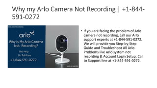 Why my Arlo Camera Not Recording | +1-844-
591-0272
• If you are facing the problem of Arlo
camera not recording, call our Arlo
support experts at +1-844-591-0272.
We will provide you Step-by-Step
Guide and Troubleshoot All Arlo
Problems like Arlo system not
recording & Account Login Setup. Call
to Support line at +1-844-591-0272.
 