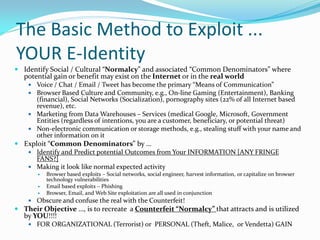The Basic Method to Exploit ...
YOUR E-Identity
 Identify Social / Cultural “Normalcy” and associated “Common Denominators” where
potential gain or benefit may exist on the Internet or in the real world
 Voice / Chat / Email / Tweet has become the primary “Means of Communication”
 Browser Based Culture and Community, e.g., On-line Gaming (Entertainment), Banking
(financial), Social Networks (Socialization), pornography sites (22% of all Internet based
revenue), etc.
 Marketing from Data Warehouses – Services (medical Google, Microsoft, Government
Entities (regardless of intentions, you are a customer, beneficiary, or potential threat)
 Non-electronic communication or storage methods, e.g., stealing stuff with your name and
other information on it
 Exploit “Common Denominators” by …
 Identify and Predict potential Outcomes from Your INFORMATION [ANY FRINGE
FANS?]
 Making it look like normal expected activity
 Browser based exploits – Social networks, social engineer, harvest information, or capitalize on browser
technology vulnerabilities
 Email based exploits – Phishing
 Browser, Email, and Web Site exploitation are all used in conjunction
 Obscure and confuse the real with the Counterfeit!
 Their Objective …, is to recreate a Counterfeit “Normalcy” that attracts and is utilized
by YOU!!!!
 FOR ORGANIZATIONAL (Terrorist) or PERSONAL (Theft, Malice, or Vendetta) GAIN
 