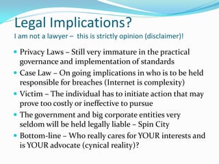 Legal Implications?
I am not a lawyer – this is strictly opinion (disclaimer)!
 Privacy Laws – Still very immature in the practical
governance and implementation of standards
 Case Law – On going implications in who is to be held
responsible for breaches (Internet is complexity)
 Victim – The individual has to initiate action that may
prove too costly or ineffective to pursue
 The government and big corporate entities very
seldom will be held legally liable – Spin City
 Bottom-line – Who really cares for YOUR interests and
is YOUR advocate (cynical reality)?
 