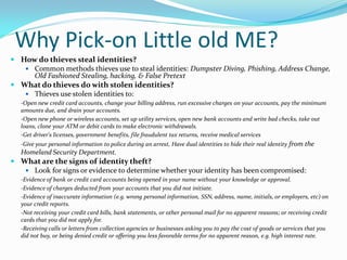 Why Pick-on Little old ME?
 How do thieves steal identities?
 Common methods thieves use to steal identities: Dumpster Diving, Phishing, Address Change,
Old Fashioned Stealing, hacking, & False Pretext
 What do thieves do with stolen identities?
 Thieves use stolen identities to:
-Open new credit card accounts, change your billing address, run excessive charges on your accounts, pay the minimum
amounts due, and drain your accounts.
-Open new phone or wireless accounts, set up utility services, open new bank accounts and write bad checks, take out
loans, clone your ATM or debit cards to make electronic withdrawals.
-Get driver's licenses, government benefits, file fraudulent tax returns, receive medical services
-Give your personal information to police during an arrest, Have dual identities to hide their real identity from the
Homeland Security Department.
 What are the signs of identity theft?
 Look for signs or evidence to determine whether your identity has been compromised:
-Evidence of bank or credit card accounts being opened in your name without your knowledge or approval.
-Evidence of charges deducted from your accounts that you did not initiate.
-Evidence of inaccurate information (e.g. wrong personal information, SSN, address, name, initials, or employers, etc) on
your credit reports.
-Not receiving your credit card bills, bank statements, or other personal mail for no apparent reasons; or receiving credit
cards that you did not apply for.
-Receiving calls or letters from collection agencies or businesses asking you to pay the cost of goods or services that you
did not buy, or being denied credit or offering you less favorable terms for no apparent reason, e.g. high interest rate.
 