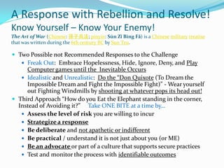 A Response with Rebellion and Resolve!
Know Yourself – Know Your Enemy!
The Art of War (Chinese: 孫子兵法; pinyin: Sūn Zǐ Bīng Fǎ) is a Chinese military treatise
that was written during the 6th century BC by Sun Tzu.
 Two Possible not Recommended Responses to the Challenge
 Freak Out: Embrace Hopelessness, Hide, Ignore, Deny, and Play
Computer games until the Inevitable Occurs
 Idealistic and Unrealistic: Do the “Don Quixote (To Dream the
Impossible Dream and Fight the Impossible Fight)” - Wear yourself
out Fighting Windmills by shooting at whatever pops its head out!
 Third Approach “How do you Eat the Elephant standing in the corner,
Instead of Avoiding it?” Take ONE BITE at a time by…
 Assess the level of risk you are willing to incur
 Strategize a response
 Be deliberate and not apathetic or indifferent
 Be practical / understand it is not just about you (or ME)
 Be an advocate or part of a culture that supports secure practices
 Test and monitor the process with identifiable outcomes
 