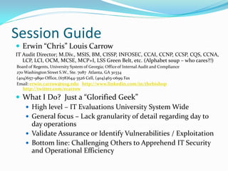 Session Guide
 Erwin “Chris” Louis Carrow
IT Audit Director; M.Div., MSIS, BM, CISSP, INFOSEC, CCAI, CCNP, CCSP, CQS, CCNA,
LCP, LCI, OCM, MCSE, MCP+I, LSS Green Belt, etc. (Alphabet soup – who cares?!)
Board of Regents, University System of Georgia; Officeof Internal Audit and Compliance
270 Washington Street S.W., Ste. 7087 Atlanta, GA 30334
(404)657-9890 Office, (678)644-3526 Cell, (404)463-0699 Fax
Email: erwin.carrow@usg.edu http://www.linkedin.com/in/thebishop
http://twitter.com/ecarrow
 What I Do? Just a “Glorified Geek”
 High level – IT Evaluations University System Wide
 General focus – Lack granularity of detail regarding day to
day operations
 Validate Assurance or Identify Vulnerabilities / Exploitation
 Bottom line: Challenging Others to Apprehend IT Security
and Operational Efficiency
 
